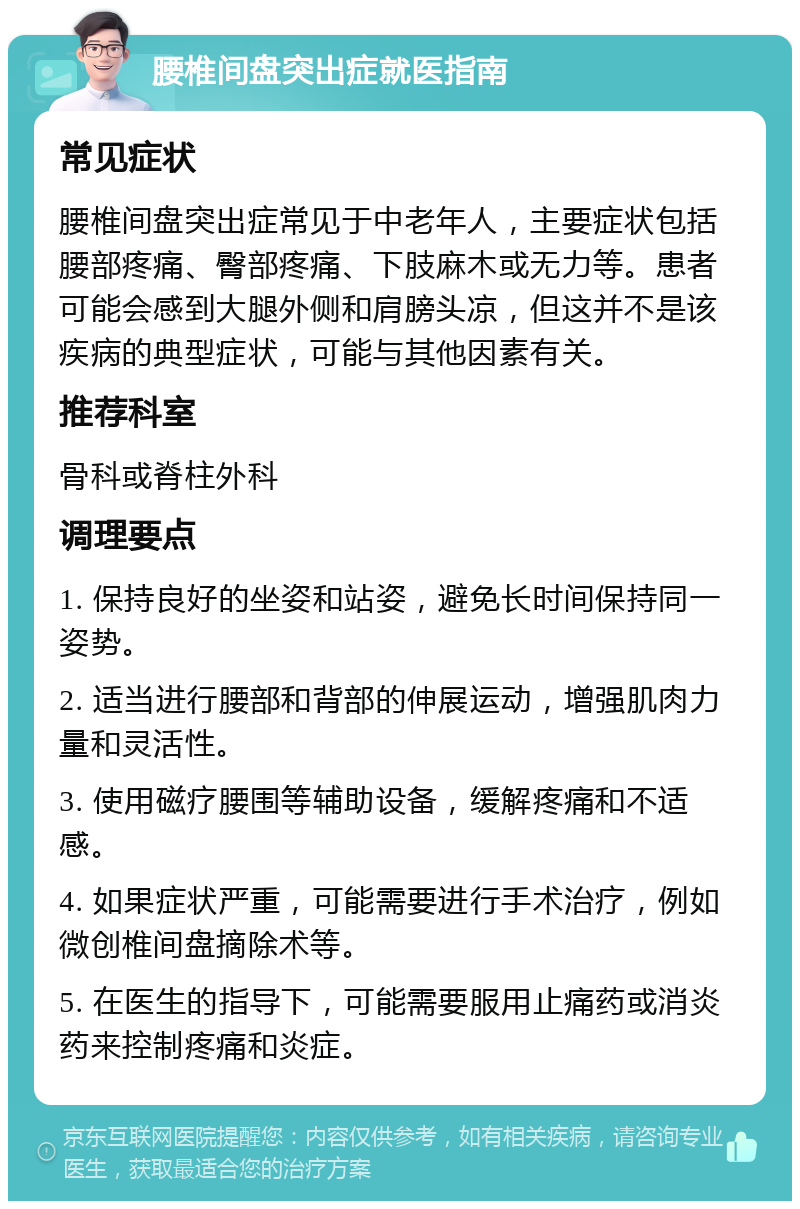 腰椎间盘突出症就医指南 常见症状 腰椎间盘突出症常见于中老年人，主要症状包括腰部疼痛、臀部疼痛、下肢麻木或无力等。患者可能会感到大腿外侧和肩膀头凉，但这并不是该疾病的典型症状，可能与其他因素有关。 推荐科室 骨科或脊柱外科 调理要点 1. 保持良好的坐姿和站姿，避免长时间保持同一姿势。 2. 适当进行腰部和背部的伸展运动，增强肌肉力量和灵活性。 3. 使用磁疗腰围等辅助设备，缓解疼痛和不适感。 4. 如果症状严重，可能需要进行手术治疗，例如微创椎间盘摘除术等。 5. 在医生的指导下，可能需要服用止痛药或消炎药来控制疼痛和炎症。