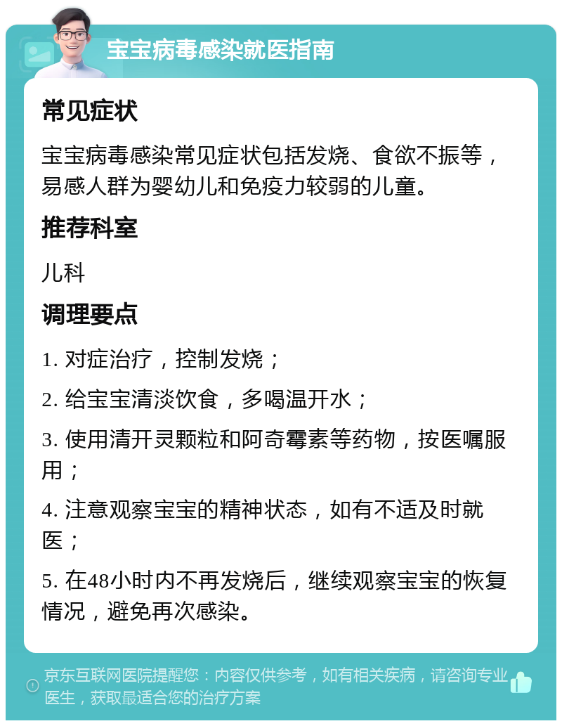 宝宝病毒感染就医指南 常见症状 宝宝病毒感染常见症状包括发烧、食欲不振等，易感人群为婴幼儿和免疫力较弱的儿童。 推荐科室 儿科 调理要点 1. 对症治疗，控制发烧； 2. 给宝宝清淡饮食，多喝温开水； 3. 使用清开灵颗粒和阿奇霉素等药物，按医嘱服用； 4. 注意观察宝宝的精神状态，如有不适及时就医； 5. 在48小时内不再发烧后，继续观察宝宝的恢复情况，避免再次感染。