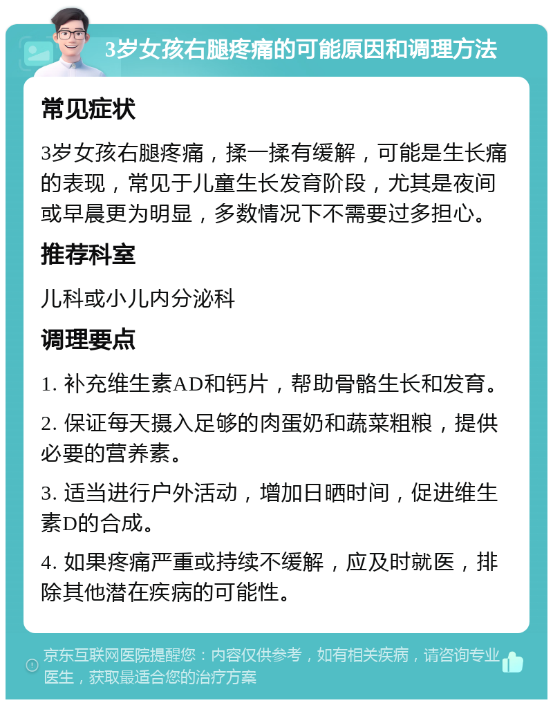 3岁女孩右腿疼痛的可能原因和调理方法 常见症状 3岁女孩右腿疼痛，揉一揉有缓解，可能是生长痛的表现，常见于儿童生长发育阶段，尤其是夜间或早晨更为明显，多数情况下不需要过多担心。 推荐科室 儿科或小儿内分泌科 调理要点 1. 补充维生素AD和钙片，帮助骨骼生长和发育。 2. 保证每天摄入足够的肉蛋奶和蔬菜粗粮，提供必要的营养素。 3. 适当进行户外活动，增加日晒时间，促进维生素D的合成。 4. 如果疼痛严重或持续不缓解，应及时就医，排除其他潜在疾病的可能性。