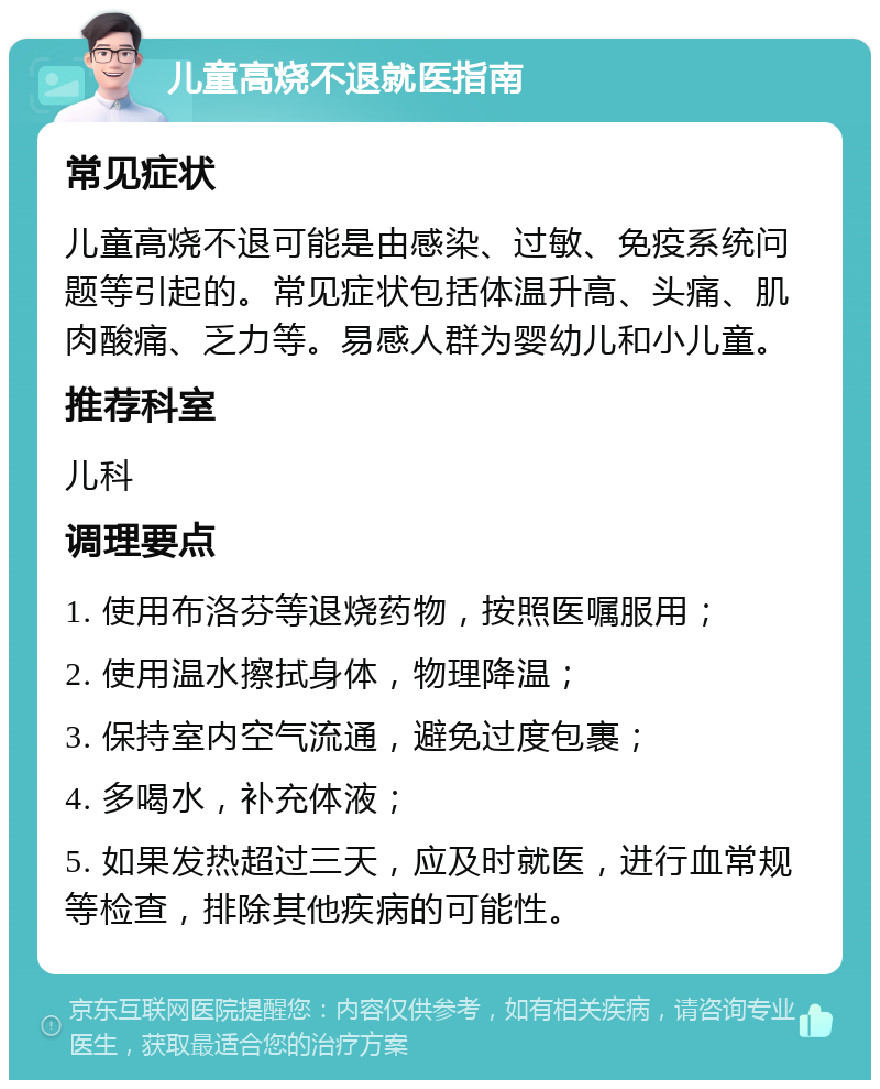 儿童高烧不退就医指南 常见症状 儿童高烧不退可能是由感染、过敏、免疫系统问题等引起的。常见症状包括体温升高、头痛、肌肉酸痛、乏力等。易感人群为婴幼儿和小儿童。 推荐科室 儿科 调理要点 1. 使用布洛芬等退烧药物，按照医嘱服用； 2. 使用温水擦拭身体，物理降温； 3. 保持室内空气流通，避免过度包裹； 4. 多喝水，补充体液； 5. 如果发热超过三天，应及时就医，进行血常规等检查，排除其他疾病的可能性。