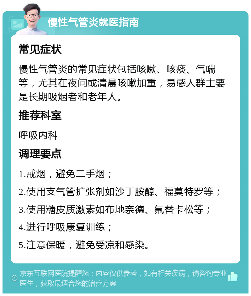 慢性气管炎就医指南 常见症状 慢性气管炎的常见症状包括咳嗽、咳痰、气喘等，尤其在夜间或清晨咳嗽加重，易感人群主要是长期吸烟者和老年人。 推荐科室 呼吸内科 调理要点 1.戒烟，避免二手烟； 2.使用支气管扩张剂如沙丁胺醇、福莫特罗等； 3.使用糖皮质激素如布地奈德、氟替卡松等； 4.进行呼吸康复训练； 5.注意保暖，避免受凉和感染。