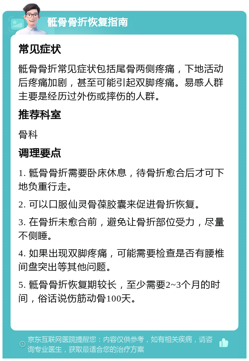 骶骨骨折恢复指南 常见症状 骶骨骨折常见症状包括尾骨两侧疼痛，下地活动后疼痛加剧，甚至可能引起双脚疼痛。易感人群主要是经历过外伤或摔伤的人群。 推荐科室 骨科 调理要点 1. 骶骨骨折需要卧床休息，待骨折愈合后才可下地负重行走。 2. 可以口服仙灵骨葆胶囊来促进骨折恢复。 3. 在骨折未愈合前，避免让骨折部位受力，尽量不侧睡。 4. 如果出现双脚疼痛，可能需要检查是否有腰椎间盘突出等其他问题。 5. 骶骨骨折恢复期较长，至少需要2~3个月的时间，俗话说伤筋动骨100天。