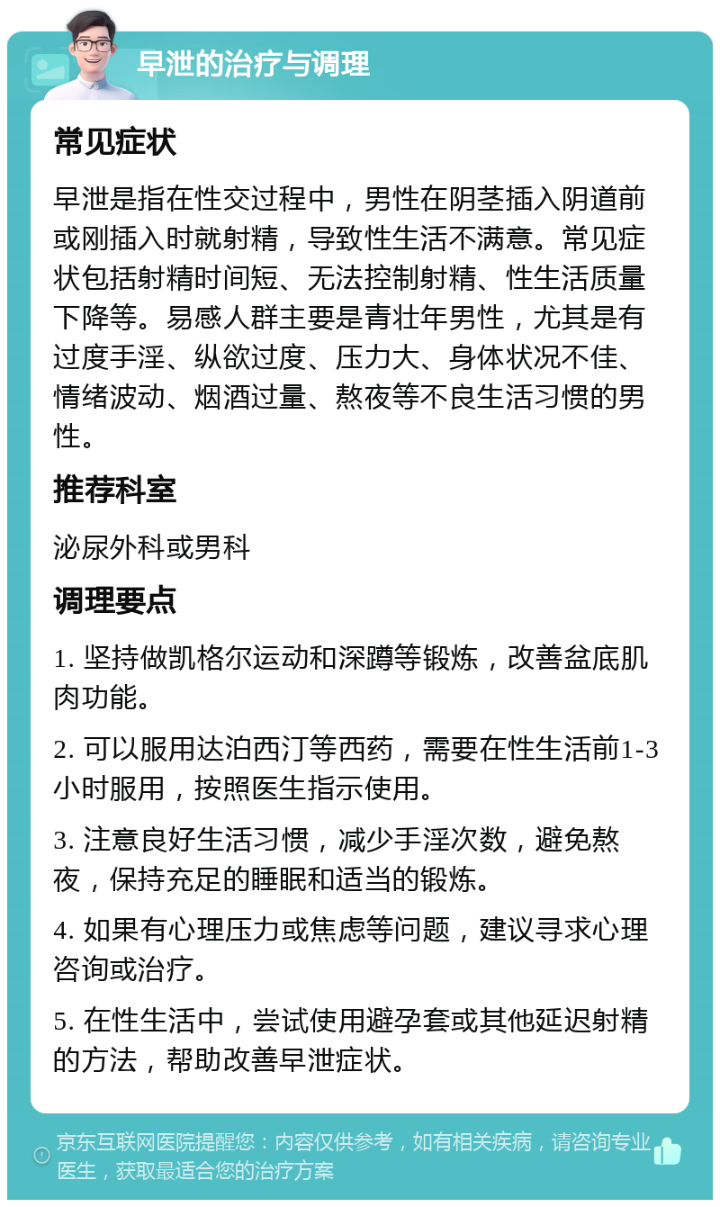 早泄的治疗与调理 常见症状 早泄是指在性交过程中，男性在阴茎插入阴道前或刚插入时就射精，导致性生活不满意。常见症状包括射精时间短、无法控制射精、性生活质量下降等。易感人群主要是青壮年男性，尤其是有过度手淫、纵欲过度、压力大、身体状况不佳、情绪波动、烟酒过量、熬夜等不良生活习惯的男性。 推荐科室 泌尿外科或男科 调理要点 1. 坚持做凯格尔运动和深蹲等锻炼，改善盆底肌肉功能。 2. 可以服用达泊西汀等西药，需要在性生活前1-3小时服用，按照医生指示使用。 3. 注意良好生活习惯，减少手淫次数，避免熬夜，保持充足的睡眠和适当的锻炼。 4. 如果有心理压力或焦虑等问题，建议寻求心理咨询或治疗。 5. 在性生活中，尝试使用避孕套或其他延迟射精的方法，帮助改善早泄症状。