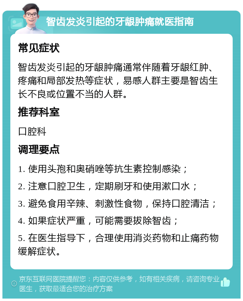 智齿发炎引起的牙龈肿痛就医指南 常见症状 智齿发炎引起的牙龈肿痛通常伴随着牙龈红肿、疼痛和局部发热等症状，易感人群主要是智齿生长不良或位置不当的人群。 推荐科室 口腔科 调理要点 1. 使用头孢和奥硝唑等抗生素控制感染； 2. 注意口腔卫生，定期刷牙和使用漱口水； 3. 避免食用辛辣、刺激性食物，保持口腔清洁； 4. 如果症状严重，可能需要拔除智齿； 5. 在医生指导下，合理使用消炎药物和止痛药物缓解症状。