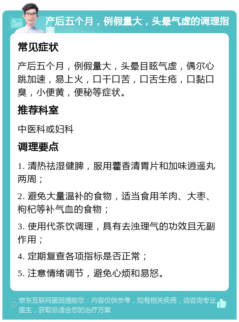 产后五个月，例假量大，头晕气虚的调理指南 常见症状 产后五个月，例假量大，头晕目眩气虚，偶尔心跳加速，易上火，口干口苦，口舌生疮，口黏口臭，小便黄，便秘等症状。 推荐科室 中医科或妇科 调理要点 1. 清热祛湿健脾，服用藿香清胃片和加味逍遥丸两周； 2. 避免大量温补的食物，适当食用羊肉、大枣、枸杞等补气血的食物； 3. 使用代茶饮调理，具有去浊理气的功效且无副作用； 4. 定期复查各项指标是否正常； 5. 注意情绪调节，避免心烦和易怒。