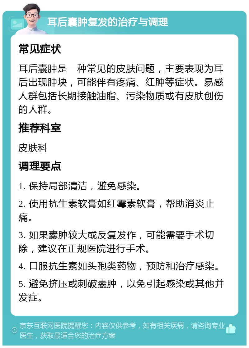 耳后囊肿复发的治疗与调理 常见症状 耳后囊肿是一种常见的皮肤问题，主要表现为耳后出现肿块，可能伴有疼痛、红肿等症状。易感人群包括长期接触油脂、污染物质或有皮肤创伤的人群。 推荐科室 皮肤科 调理要点 1. 保持局部清洁，避免感染。 2. 使用抗生素软膏如红霉素软膏，帮助消炎止痛。 3. 如果囊肿较大或反复发作，可能需要手术切除，建议在正规医院进行手术。 4. 口服抗生素如头孢类药物，预防和治疗感染。 5. 避免挤压或刺破囊肿，以免引起感染或其他并发症。