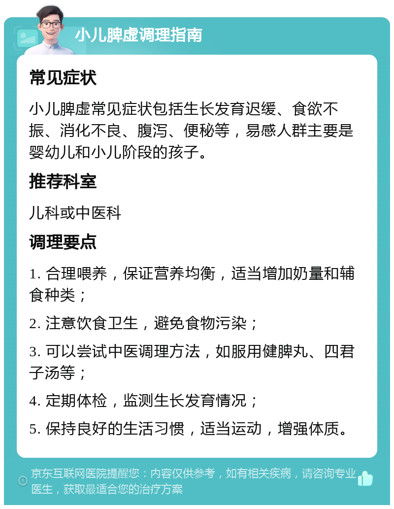 小儿脾虚调理指南 常见症状 小儿脾虚常见症状包括生长发育迟缓、食欲不振、消化不良、腹泻、便秘等，易感人群主要是婴幼儿和小儿阶段的孩子。 推荐科室 儿科或中医科 调理要点 1. 合理喂养，保证营养均衡，适当增加奶量和辅食种类； 2. 注意饮食卫生，避免食物污染； 3. 可以尝试中医调理方法，如服用健脾丸、四君子汤等； 4. 定期体检，监测生长发育情况； 5. 保持良好的生活习惯，适当运动，增强体质。