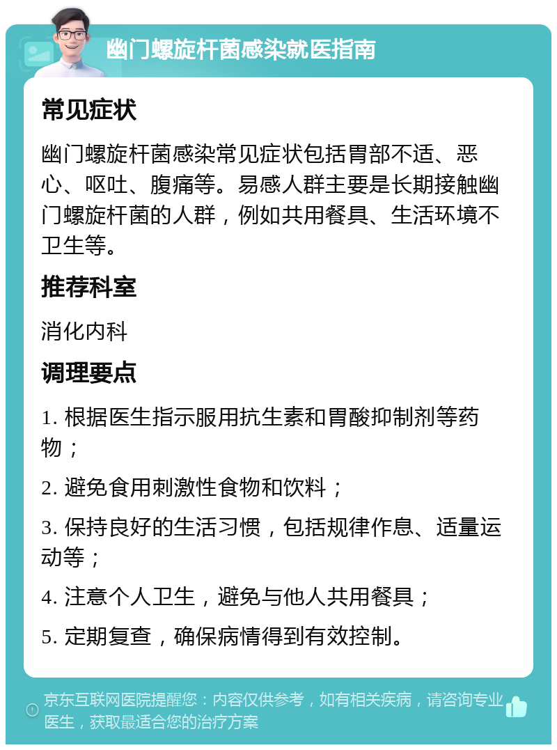 幽门螺旋杆菌感染就医指南 常见症状 幽门螺旋杆菌感染常见症状包括胃部不适、恶心、呕吐、腹痛等。易感人群主要是长期接触幽门螺旋杆菌的人群，例如共用餐具、生活环境不卫生等。 推荐科室 消化内科 调理要点 1. 根据医生指示服用抗生素和胃酸抑制剂等药物； 2. 避免食用刺激性食物和饮料； 3. 保持良好的生活习惯，包括规律作息、适量运动等； 4. 注意个人卫生，避免与他人共用餐具； 5. 定期复查，确保病情得到有效控制。