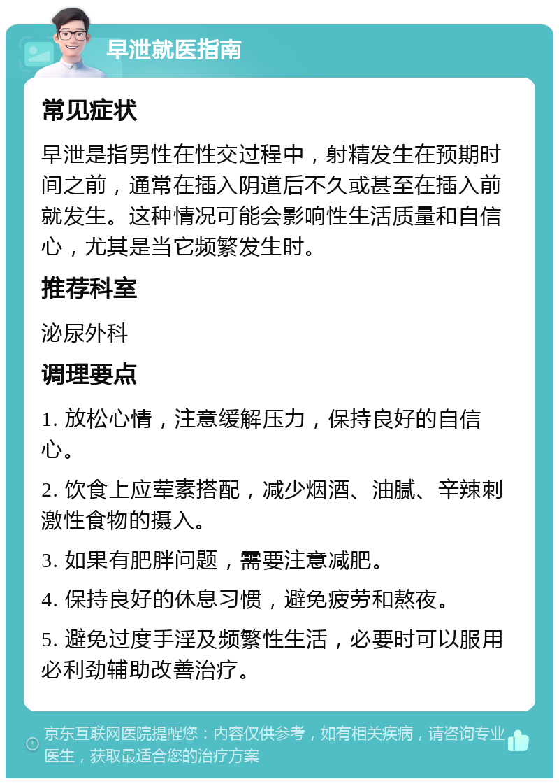 早泄就医指南 常见症状 早泄是指男性在性交过程中，射精发生在预期时间之前，通常在插入阴道后不久或甚至在插入前就发生。这种情况可能会影响性生活质量和自信心，尤其是当它频繁发生时。 推荐科室 泌尿外科 调理要点 1. 放松心情，注意缓解压力，保持良好的自信心。 2. 饮食上应荤素搭配，减少烟酒、油腻、辛辣刺激性食物的摄入。 3. 如果有肥胖问题，需要注意减肥。 4. 保持良好的休息习惯，避免疲劳和熬夜。 5. 避免过度手淫及频繁性生活，必要时可以服用必利劲辅助改善治疗。