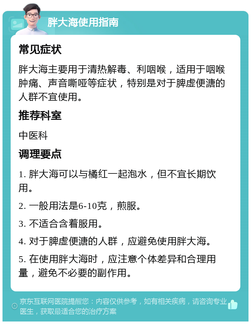 胖大海使用指南 常见症状 胖大海主要用于清热解毒、利咽喉，适用于咽喉肿痛、声音嘶哑等症状，特别是对于脾虚便溏的人群不宜使用。 推荐科室 中医科 调理要点 1. 胖大海可以与橘红一起泡水，但不宜长期饮用。 2. 一般用法是6-10克，煎服。 3. 不适合含着服用。 4. 对于脾虚便溏的人群，应避免使用胖大海。 5. 在使用胖大海时，应注意个体差异和合理用量，避免不必要的副作用。