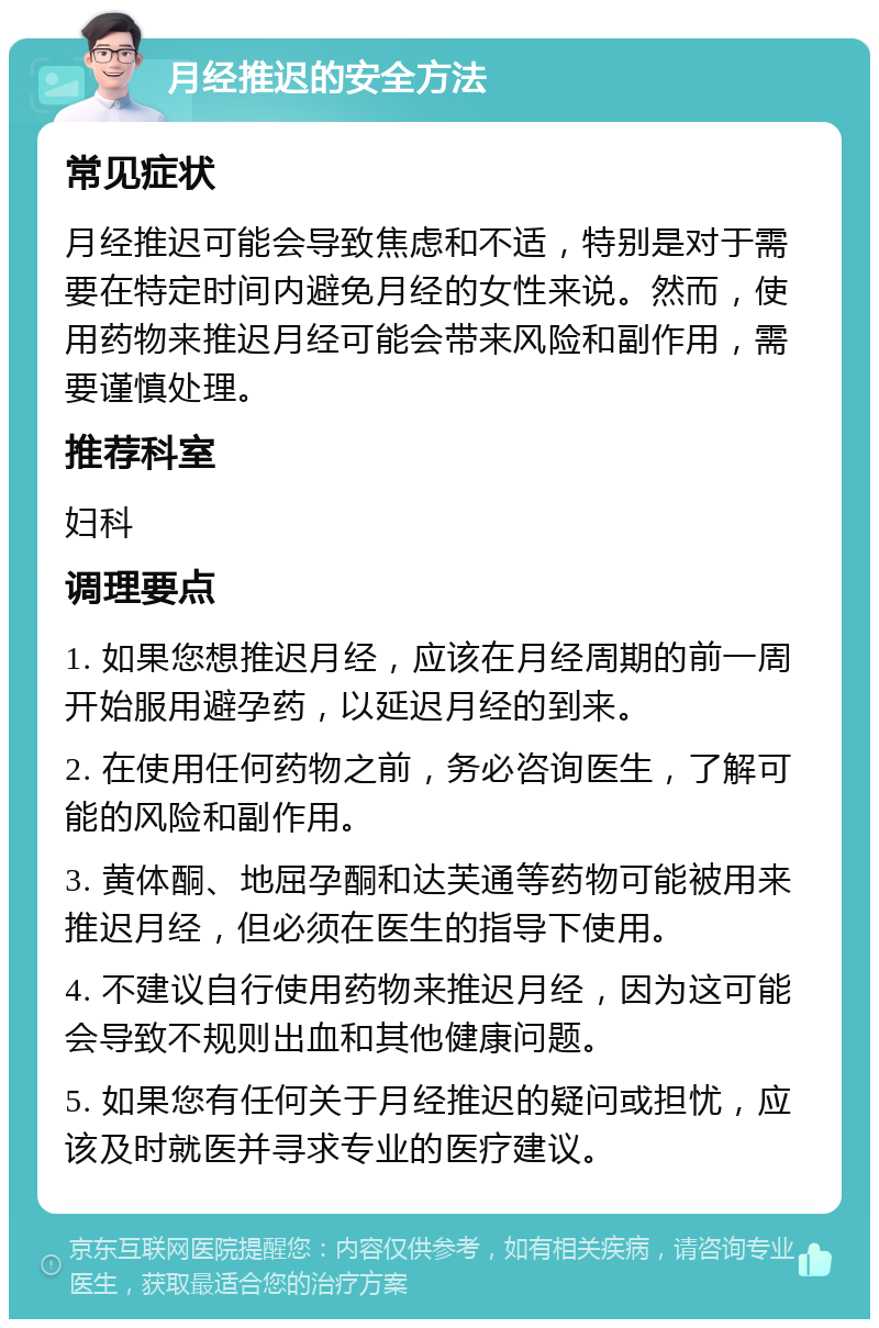 月经推迟的安全方法 常见症状 月经推迟可能会导致焦虑和不适，特别是对于需要在特定时间内避免月经的女性来说。然而，使用药物来推迟月经可能会带来风险和副作用，需要谨慎处理。 推荐科室 妇科 调理要点 1. 如果您想推迟月经，应该在月经周期的前一周开始服用避孕药，以延迟月经的到来。 2. 在使用任何药物之前，务必咨询医生，了解可能的风险和副作用。 3. 黄体酮、地屈孕酮和达芙通等药物可能被用来推迟月经，但必须在医生的指导下使用。 4. 不建议自行使用药物来推迟月经，因为这可能会导致不规则出血和其他健康问题。 5. 如果您有任何关于月经推迟的疑问或担忧，应该及时就医并寻求专业的医疗建议。