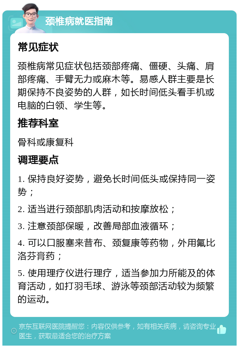 颈椎病就医指南 常见症状 颈椎病常见症状包括颈部疼痛、僵硬、头痛、肩部疼痛、手臂无力或麻木等。易感人群主要是长期保持不良姿势的人群，如长时间低头看手机或电脑的白领、学生等。 推荐科室 骨科或康复科 调理要点 1. 保持良好姿势，避免长时间低头或保持同一姿势； 2. 适当进行颈部肌肉活动和按摩放松； 3. 注意颈部保暖，改善局部血液循环； 4. 可以口服塞来昔布、颈复康等药物，外用氟比洛芬膏药； 5. 使用理疗仪进行理疗，适当参加力所能及的体育活动，如打羽毛球、游泳等颈部活动较为频繁的运动。