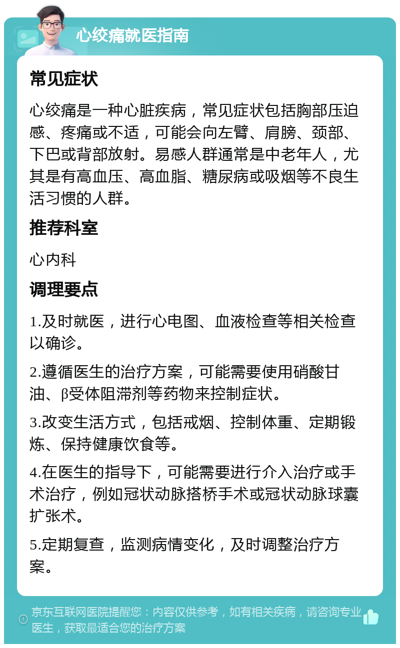 心绞痛就医指南 常见症状 心绞痛是一种心脏疾病，常见症状包括胸部压迫感、疼痛或不适，可能会向左臂、肩膀、颈部、下巴或背部放射。易感人群通常是中老年人，尤其是有高血压、高血脂、糖尿病或吸烟等不良生活习惯的人群。 推荐科室 心内科 调理要点 1.及时就医，进行心电图、血液检查等相关检查以确诊。 2.遵循医生的治疗方案，可能需要使用硝酸甘油、β受体阻滞剂等药物来控制症状。 3.改变生活方式，包括戒烟、控制体重、定期锻炼、保持健康饮食等。 4.在医生的指导下，可能需要进行介入治疗或手术治疗，例如冠状动脉搭桥手术或冠状动脉球囊扩张术。 5.定期复查，监测病情变化，及时调整治疗方案。