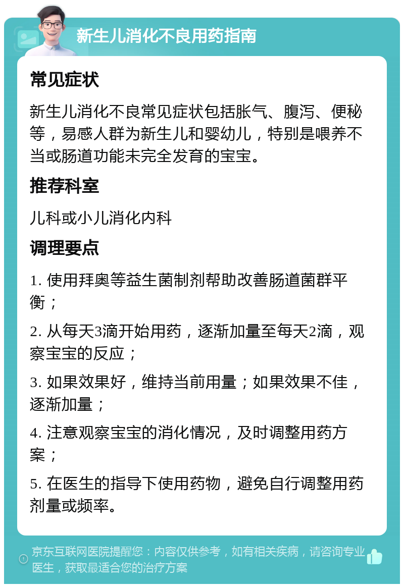 新生儿消化不良用药指南 常见症状 新生儿消化不良常见症状包括胀气、腹泻、便秘等，易感人群为新生儿和婴幼儿，特别是喂养不当或肠道功能未完全发育的宝宝。 推荐科室 儿科或小儿消化内科 调理要点 1. 使用拜奥等益生菌制剂帮助改善肠道菌群平衡； 2. 从每天3滴开始用药，逐渐加量至每天2滴，观察宝宝的反应； 3. 如果效果好，维持当前用量；如果效果不佳，逐渐加量； 4. 注意观察宝宝的消化情况，及时调整用药方案； 5. 在医生的指导下使用药物，避免自行调整用药剂量或频率。