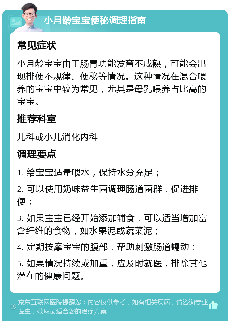 小月龄宝宝便秘调理指南 常见症状 小月龄宝宝由于肠胃功能发育不成熟，可能会出现排便不规律、便秘等情况。这种情况在混合喂养的宝宝中较为常见，尤其是母乳喂养占比高的宝宝。 推荐科室 儿科或小儿消化内科 调理要点 1. 给宝宝适量喂水，保持水分充足； 2. 可以使用奶味益生菌调理肠道菌群，促进排便； 3. 如果宝宝已经开始添加辅食，可以适当增加富含纤维的食物，如水果泥或蔬菜泥； 4. 定期按摩宝宝的腹部，帮助刺激肠道蠕动； 5. 如果情况持续或加重，应及时就医，排除其他潜在的健康问题。