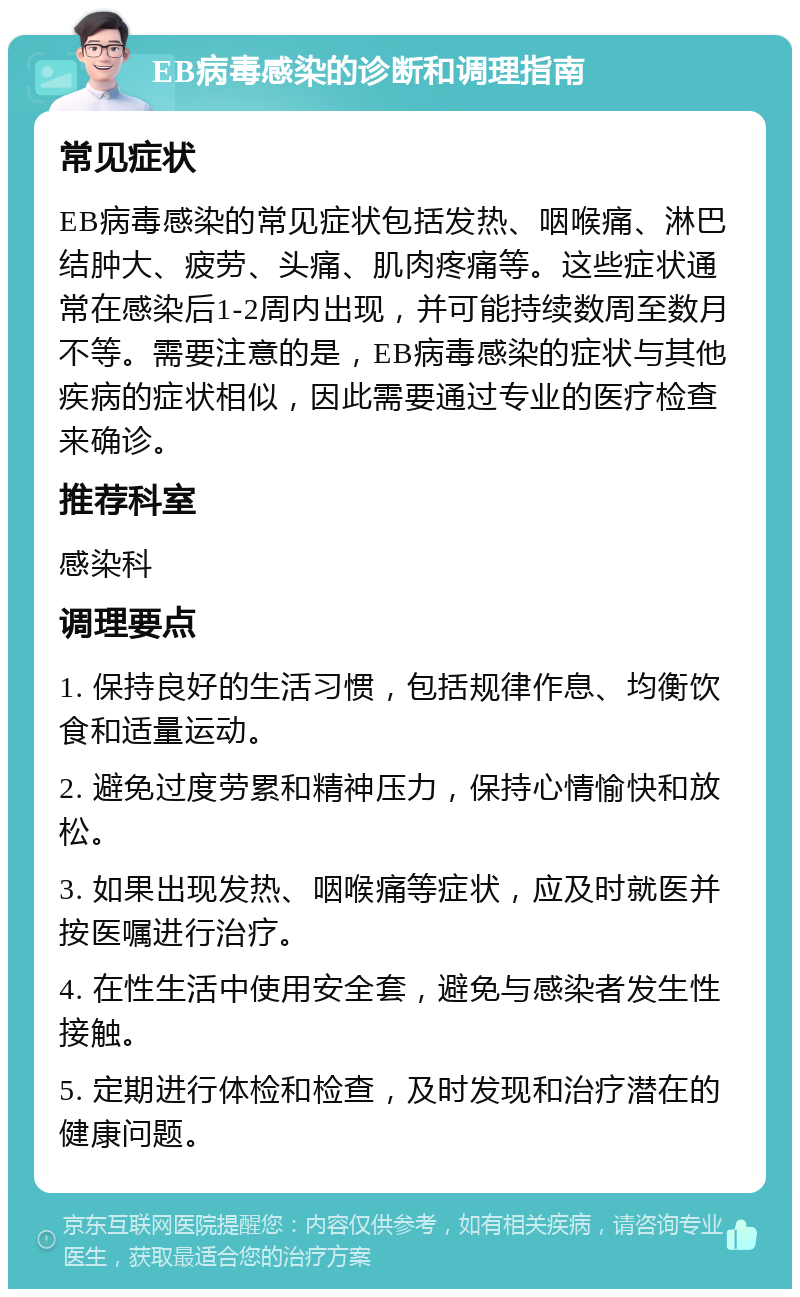 EB病毒感染的诊断和调理指南 常见症状 EB病毒感染的常见症状包括发热、咽喉痛、淋巴结肿大、疲劳、头痛、肌肉疼痛等。这些症状通常在感染后1-2周内出现，并可能持续数周至数月不等。需要注意的是，EB病毒感染的症状与其他疾病的症状相似，因此需要通过专业的医疗检查来确诊。 推荐科室 感染科 调理要点 1. 保持良好的生活习惯，包括规律作息、均衡饮食和适量运动。 2. 避免过度劳累和精神压力，保持心情愉快和放松。 3. 如果出现发热、咽喉痛等症状，应及时就医并按医嘱进行治疗。 4. 在性生活中使用安全套，避免与感染者发生性接触。 5. 定期进行体检和检查，及时发现和治疗潜在的健康问题。