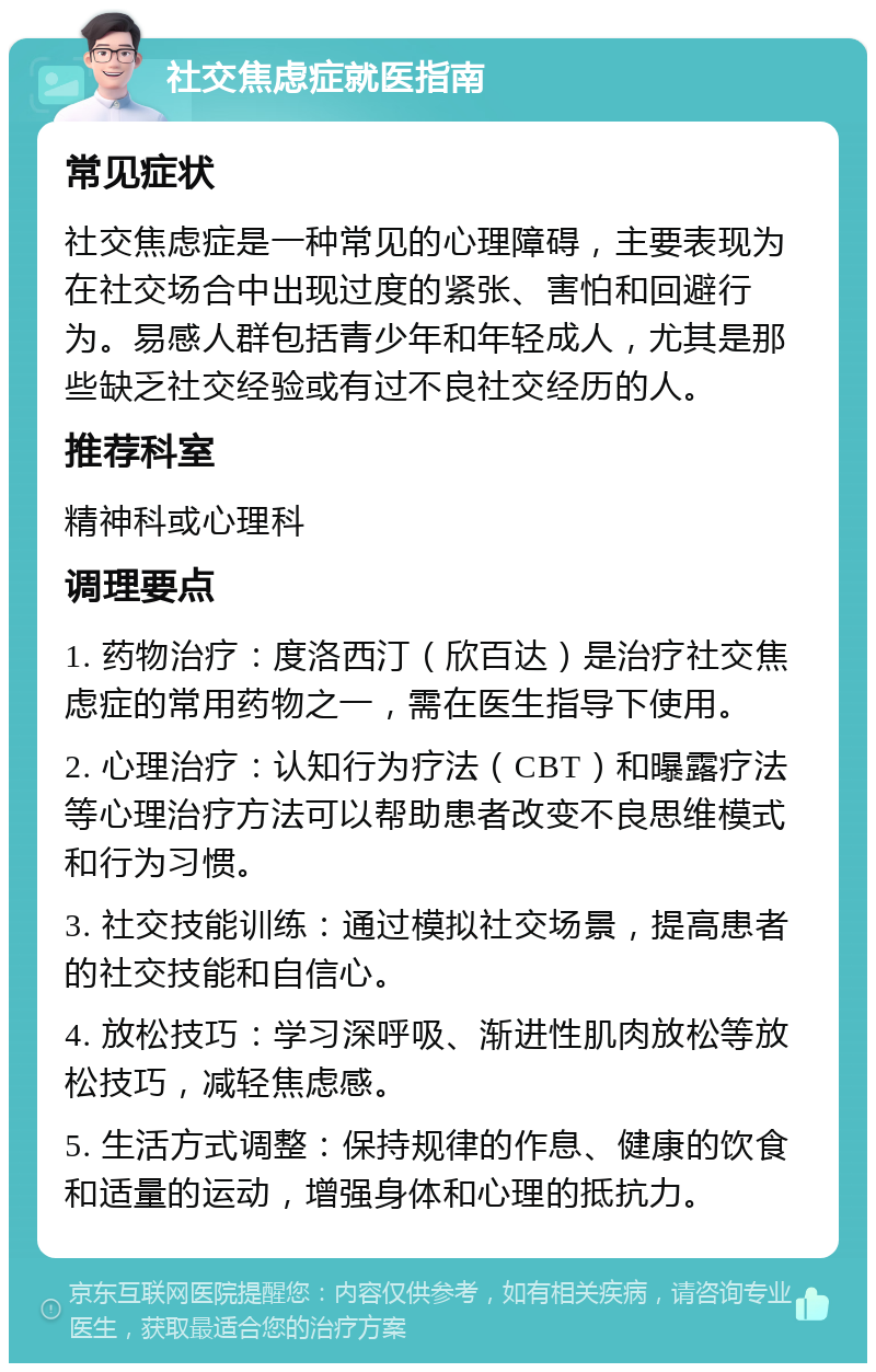 社交焦虑症就医指南 常见症状 社交焦虑症是一种常见的心理障碍，主要表现为在社交场合中出现过度的紧张、害怕和回避行为。易感人群包括青少年和年轻成人，尤其是那些缺乏社交经验或有过不良社交经历的人。 推荐科室 精神科或心理科 调理要点 1. 药物治疗：度洛西汀（欣百达）是治疗社交焦虑症的常用药物之一，需在医生指导下使用。 2. 心理治疗：认知行为疗法（CBT）和曝露疗法等心理治疗方法可以帮助患者改变不良思维模式和行为习惯。 3. 社交技能训练：通过模拟社交场景，提高患者的社交技能和自信心。 4. 放松技巧：学习深呼吸、渐进性肌肉放松等放松技巧，减轻焦虑感。 5. 生活方式调整：保持规律的作息、健康的饮食和适量的运动，增强身体和心理的抵抗力。