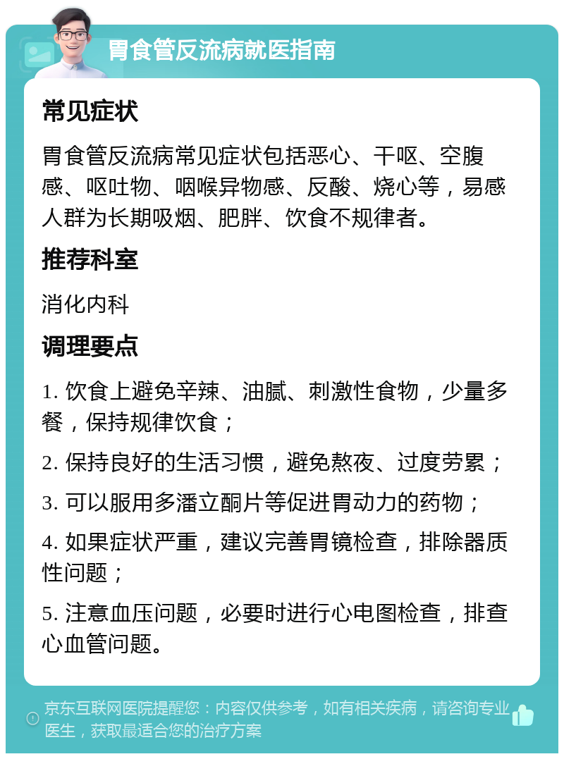 胃食管反流病就医指南 常见症状 胃食管反流病常见症状包括恶心、干呕、空腹感、呕吐物、咽喉异物感、反酸、烧心等，易感人群为长期吸烟、肥胖、饮食不规律者。 推荐科室 消化内科 调理要点 1. 饮食上避免辛辣、油腻、刺激性食物，少量多餐，保持规律饮食； 2. 保持良好的生活习惯，避免熬夜、过度劳累； 3. 可以服用多潘立酮片等促进胃动力的药物； 4. 如果症状严重，建议完善胃镜检查，排除器质性问题； 5. 注意血压问题，必要时进行心电图检查，排查心血管问题。