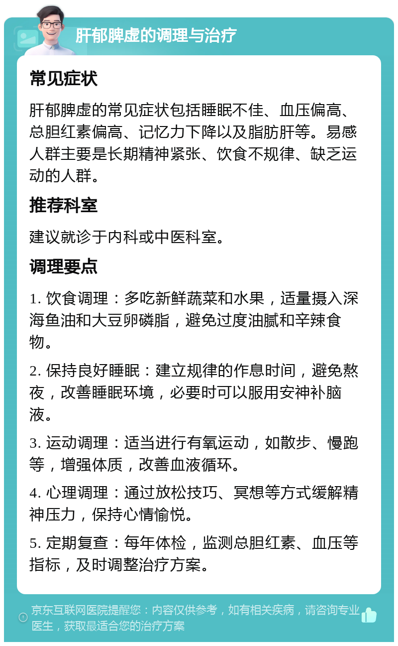 肝郁脾虚的调理与治疗 常见症状 肝郁脾虚的常见症状包括睡眠不佳、血压偏高、总胆红素偏高、记忆力下降以及脂肪肝等。易感人群主要是长期精神紧张、饮食不规律、缺乏运动的人群。 推荐科室 建议就诊于内科或中医科室。 调理要点 1. 饮食调理：多吃新鲜蔬菜和水果，适量摄入深海鱼油和大豆卵磷脂，避免过度油腻和辛辣食物。 2. 保持良好睡眠：建立规律的作息时间，避免熬夜，改善睡眠环境，必要时可以服用安神补脑液。 3. 运动调理：适当进行有氧运动，如散步、慢跑等，增强体质，改善血液循环。 4. 心理调理：通过放松技巧、冥想等方式缓解精神压力，保持心情愉悦。 5. 定期复查：每年体检，监测总胆红素、血压等指标，及时调整治疗方案。