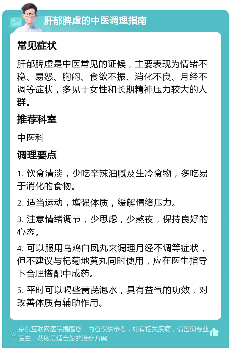 肝郁脾虚的中医调理指南 常见症状 肝郁脾虚是中医常见的证候，主要表现为情绪不稳、易怒、胸闷、食欲不振、消化不良、月经不调等症状，多见于女性和长期精神压力较大的人群。 推荐科室 中医科 调理要点 1. 饮食清淡，少吃辛辣油腻及生冷食物，多吃易于消化的食物。 2. 适当运动，增强体质，缓解情绪压力。 3. 注意情绪调节，少思虑，少熬夜，保持良好的心态。 4. 可以服用乌鸡白凤丸来调理月经不调等症状，但不建议与杞菊地黄丸同时使用，应在医生指导下合理搭配中成药。 5. 平时可以喝些黄芪泡水，具有益气的功效，对改善体质有辅助作用。