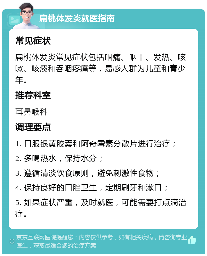 扁桃体发炎就医指南 常见症状 扁桃体发炎常见症状包括咽痛、咽干、发热、咳嗽、咳痰和吞咽疼痛等，易感人群为儿童和青少年。 推荐科室 耳鼻喉科 调理要点 1. 口服银黄胶囊和阿奇霉素分散片进行治疗； 2. 多喝热水，保持水分； 3. 遵循清淡饮食原则，避免刺激性食物； 4. 保持良好的口腔卫生，定期刷牙和漱口； 5. 如果症状严重，及时就医，可能需要打点滴治疗。