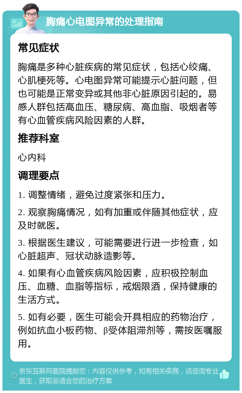 胸痛心电图异常的处理指南 常见症状 胸痛是多种心脏疾病的常见症状，包括心绞痛、心肌梗死等。心电图异常可能提示心脏问题，但也可能是正常变异或其他非心脏原因引起的。易感人群包括高血压、糖尿病、高血脂、吸烟者等有心血管疾病风险因素的人群。 推荐科室 心内科 调理要点 1. 调整情绪，避免过度紧张和压力。 2. 观察胸痛情况，如有加重或伴随其他症状，应及时就医。 3. 根据医生建议，可能需要进行进一步检查，如心脏超声、冠状动脉造影等。 4. 如果有心血管疾病风险因素，应积极控制血压、血糖、血脂等指标，戒烟限酒，保持健康的生活方式。 5. 如有必要，医生可能会开具相应的药物治疗，例如抗血小板药物、β受体阻滞剂等，需按医嘱服用。