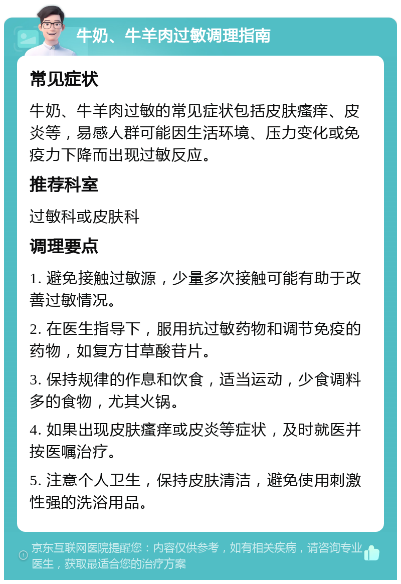 牛奶、牛羊肉过敏调理指南 常见症状 牛奶、牛羊肉过敏的常见症状包括皮肤瘙痒、皮炎等，易感人群可能因生活环境、压力变化或免疫力下降而出现过敏反应。 推荐科室 过敏科或皮肤科 调理要点 1. 避免接触过敏源，少量多次接触可能有助于改善过敏情况。 2. 在医生指导下，服用抗过敏药物和调节免疫的药物，如复方甘草酸苷片。 3. 保持规律的作息和饮食，适当运动，少食调料多的食物，尤其火锅。 4. 如果出现皮肤瘙痒或皮炎等症状，及时就医并按医嘱治疗。 5. 注意个人卫生，保持皮肤清洁，避免使用刺激性强的洗浴用品。