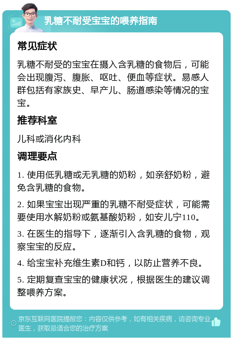 乳糖不耐受宝宝的喂养指南 常见症状 乳糖不耐受的宝宝在摄入含乳糖的食物后，可能会出现腹泻、腹胀、呕吐、便血等症状。易感人群包括有家族史、早产儿、肠道感染等情况的宝宝。 推荐科室 儿科或消化内科 调理要点 1. 使用低乳糖或无乳糖的奶粉，如亲舒奶粉，避免含乳糖的食物。 2. 如果宝宝出现严重的乳糖不耐受症状，可能需要使用水解奶粉或氨基酸奶粉，如安儿宁110。 3. 在医生的指导下，逐渐引入含乳糖的食物，观察宝宝的反应。 4. 给宝宝补充维生素D和钙，以防止营养不良。 5. 定期复查宝宝的健康状况，根据医生的建议调整喂养方案。