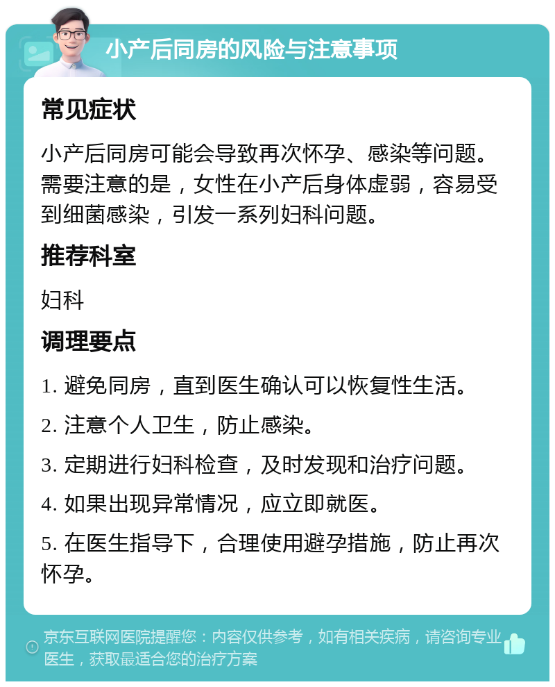 小产后同房的风险与注意事项 常见症状 小产后同房可能会导致再次怀孕、感染等问题。需要注意的是，女性在小产后身体虚弱，容易受到细菌感染，引发一系列妇科问题。 推荐科室 妇科 调理要点 1. 避免同房，直到医生确认可以恢复性生活。 2. 注意个人卫生，防止感染。 3. 定期进行妇科检查，及时发现和治疗问题。 4. 如果出现异常情况，应立即就医。 5. 在医生指导下，合理使用避孕措施，防止再次怀孕。