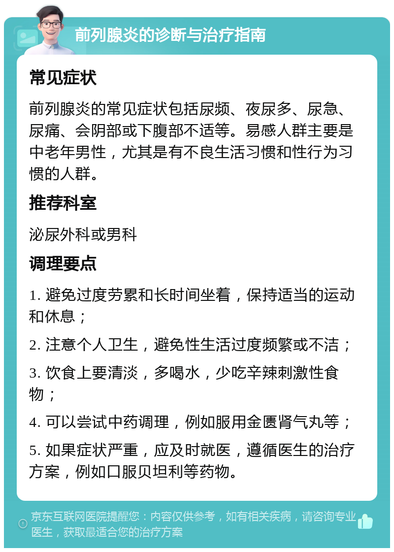 前列腺炎的诊断与治疗指南 常见症状 前列腺炎的常见症状包括尿频、夜尿多、尿急、尿痛、会阴部或下腹部不适等。易感人群主要是中老年男性，尤其是有不良生活习惯和性行为习惯的人群。 推荐科室 泌尿外科或男科 调理要点 1. 避免过度劳累和长时间坐着，保持适当的运动和休息； 2. 注意个人卫生，避免性生活过度频繁或不洁； 3. 饮食上要清淡，多喝水，少吃辛辣刺激性食物； 4. 可以尝试中药调理，例如服用金匮肾气丸等； 5. 如果症状严重，应及时就医，遵循医生的治疗方案，例如口服贝坦利等药物。