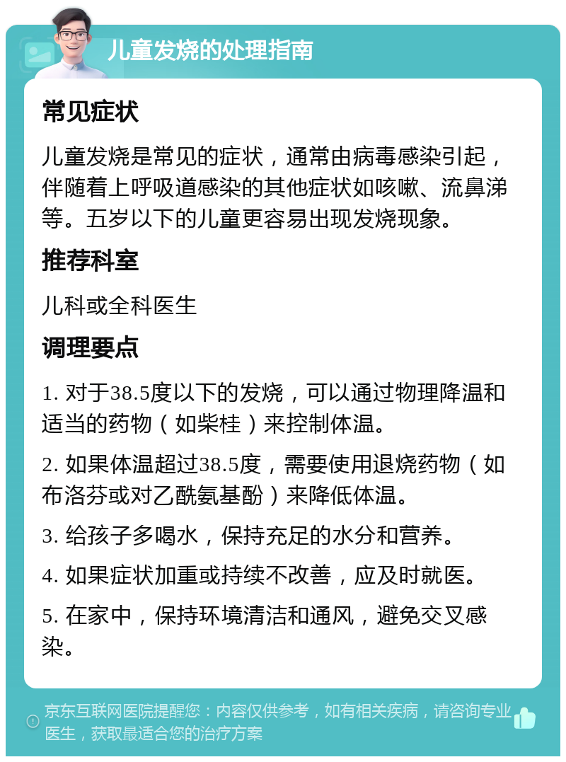 儿童发烧的处理指南 常见症状 儿童发烧是常见的症状，通常由病毒感染引起，伴随着上呼吸道感染的其他症状如咳嗽、流鼻涕等。五岁以下的儿童更容易出现发烧现象。 推荐科室 儿科或全科医生 调理要点 1. 对于38.5度以下的发烧，可以通过物理降温和适当的药物（如柴桂）来控制体温。 2. 如果体温超过38.5度，需要使用退烧药物（如布洛芬或对乙酰氨基酚）来降低体温。 3. 给孩子多喝水，保持充足的水分和营养。 4. 如果症状加重或持续不改善，应及时就医。 5. 在家中，保持环境清洁和通风，避免交叉感染。