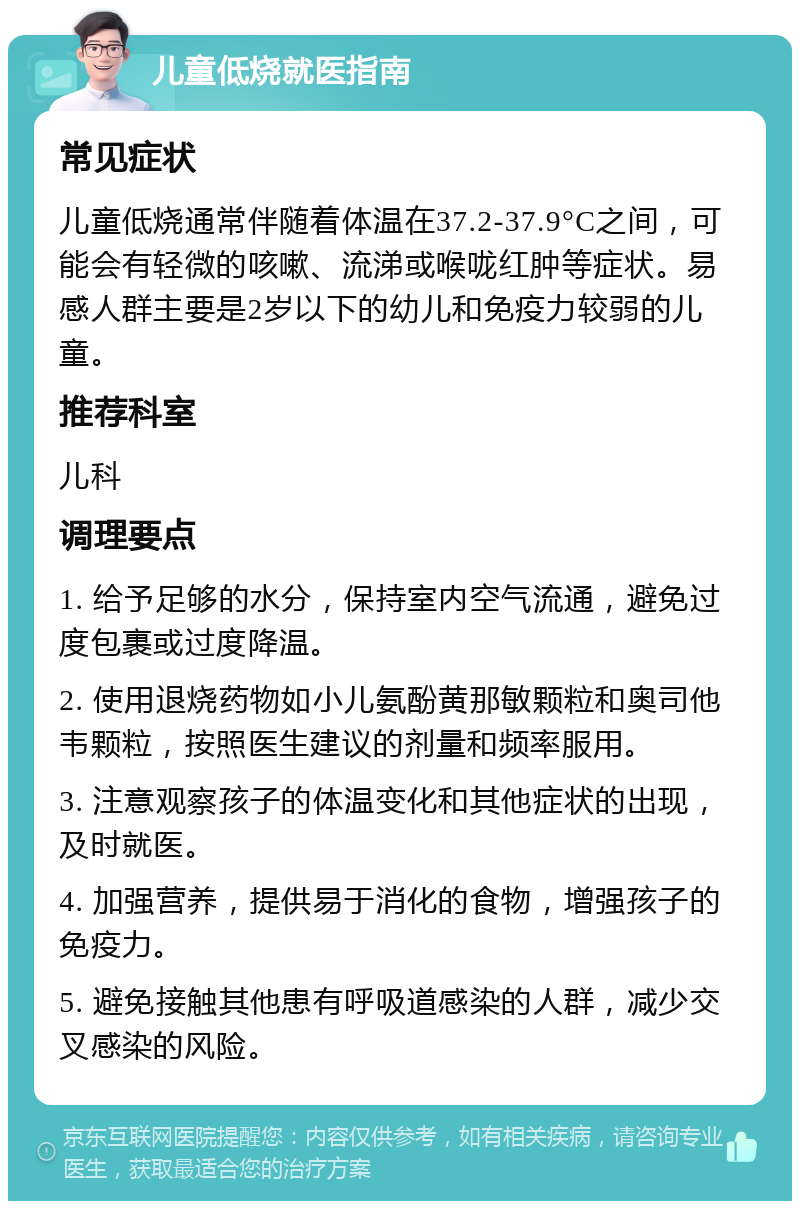 儿童低烧就医指南 常见症状 儿童低烧通常伴随着体温在37.2-37.9°C之间，可能会有轻微的咳嗽、流涕或喉咙红肿等症状。易感人群主要是2岁以下的幼儿和免疫力较弱的儿童。 推荐科室 儿科 调理要点 1. 给予足够的水分，保持室内空气流通，避免过度包裹或过度降温。 2. 使用退烧药物如小儿氨酚黄那敏颗粒和奥司他韦颗粒，按照医生建议的剂量和频率服用。 3. 注意观察孩子的体温变化和其他症状的出现，及时就医。 4. 加强营养，提供易于消化的食物，增强孩子的免疫力。 5. 避免接触其他患有呼吸道感染的人群，减少交叉感染的风险。