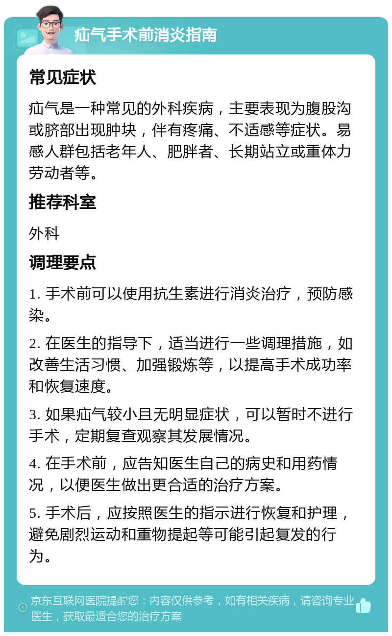 疝气手术前消炎指南 常见症状 疝气是一种常见的外科疾病，主要表现为腹股沟或脐部出现肿块，伴有疼痛、不适感等症状。易感人群包括老年人、肥胖者、长期站立或重体力劳动者等。 推荐科室 外科 调理要点 1. 手术前可以使用抗生素进行消炎治疗，预防感染。 2. 在医生的指导下，适当进行一些调理措施，如改善生活习惯、加强锻炼等，以提高手术成功率和恢复速度。 3. 如果疝气较小且无明显症状，可以暂时不进行手术，定期复查观察其发展情况。 4. 在手术前，应告知医生自己的病史和用药情况，以便医生做出更合适的治疗方案。 5. 手术后，应按照医生的指示进行恢复和护理，避免剧烈运动和重物提起等可能引起复发的行为。