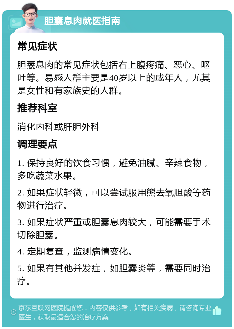 胆囊息肉就医指南 常见症状 胆囊息肉的常见症状包括右上腹疼痛、恶心、呕吐等。易感人群主要是40岁以上的成年人，尤其是女性和有家族史的人群。 推荐科室 消化内科或肝胆外科 调理要点 1. 保持良好的饮食习惯，避免油腻、辛辣食物，多吃蔬菜水果。 2. 如果症状轻微，可以尝试服用熊去氧胆酸等药物进行治疗。 3. 如果症状严重或胆囊息肉较大，可能需要手术切除胆囊。 4. 定期复查，监测病情变化。 5. 如果有其他并发症，如胆囊炎等，需要同时治疗。