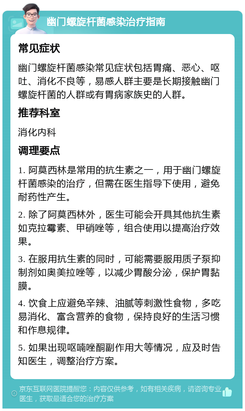 幽门螺旋杆菌感染治疗指南 常见症状 幽门螺旋杆菌感染常见症状包括胃痛、恶心、呕吐、消化不良等，易感人群主要是长期接触幽门螺旋杆菌的人群或有胃病家族史的人群。 推荐科室 消化内科 调理要点 1. 阿莫西林是常用的抗生素之一，用于幽门螺旋杆菌感染的治疗，但需在医生指导下使用，避免耐药性产生。 2. 除了阿莫西林外，医生可能会开具其他抗生素如克拉霉素、甲硝唑等，组合使用以提高治疗效果。 3. 在服用抗生素的同时，可能需要服用质子泵抑制剂如奥美拉唑等，以减少胃酸分泌，保护胃黏膜。 4. 饮食上应避免辛辣、油腻等刺激性食物，多吃易消化、富含营养的食物，保持良好的生活习惯和作息规律。 5. 如果出现呕喃唑酮副作用大等情况，应及时告知医生，调整治疗方案。