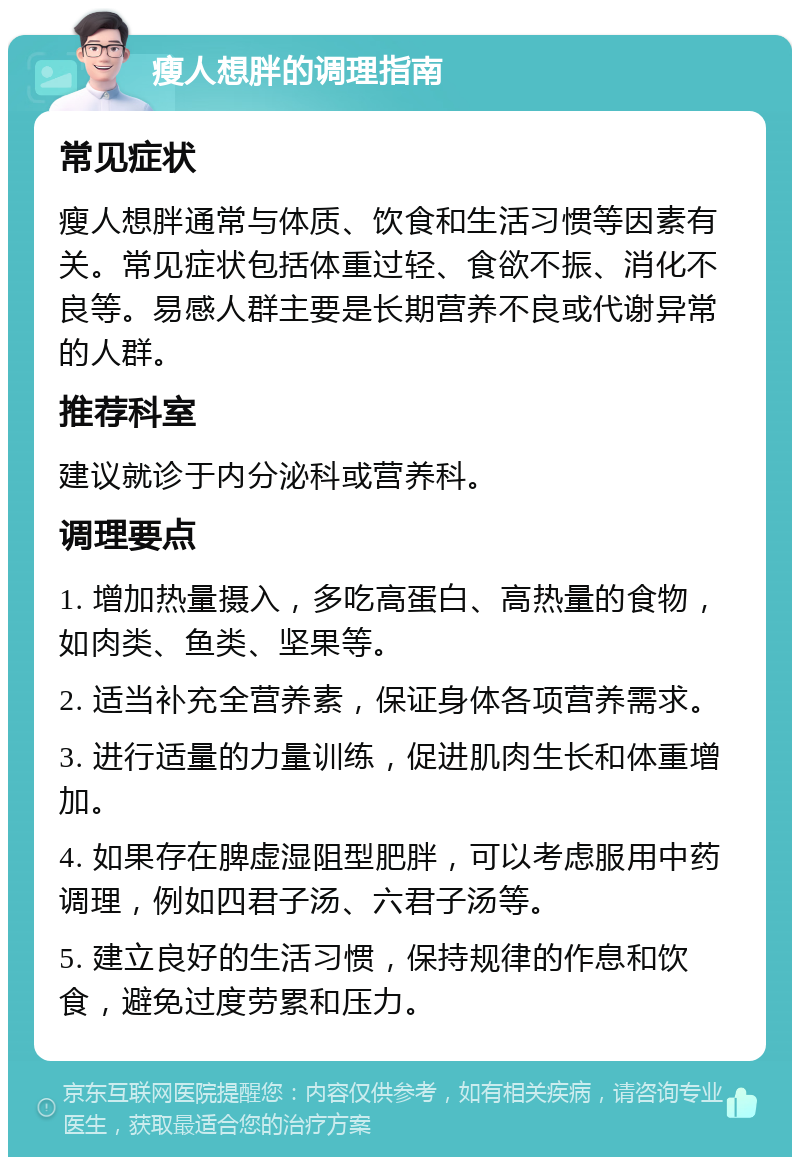 瘦人想胖的调理指南 常见症状 瘦人想胖通常与体质、饮食和生活习惯等因素有关。常见症状包括体重过轻、食欲不振、消化不良等。易感人群主要是长期营养不良或代谢异常的人群。 推荐科室 建议就诊于内分泌科或营养科。 调理要点 1. 增加热量摄入，多吃高蛋白、高热量的食物，如肉类、鱼类、坚果等。 2. 适当补充全营养素，保证身体各项营养需求。 3. 进行适量的力量训练，促进肌肉生长和体重增加。 4. 如果存在脾虚湿阻型肥胖，可以考虑服用中药调理，例如四君子汤、六君子汤等。 5. 建立良好的生活习惯，保持规律的作息和饮食，避免过度劳累和压力。