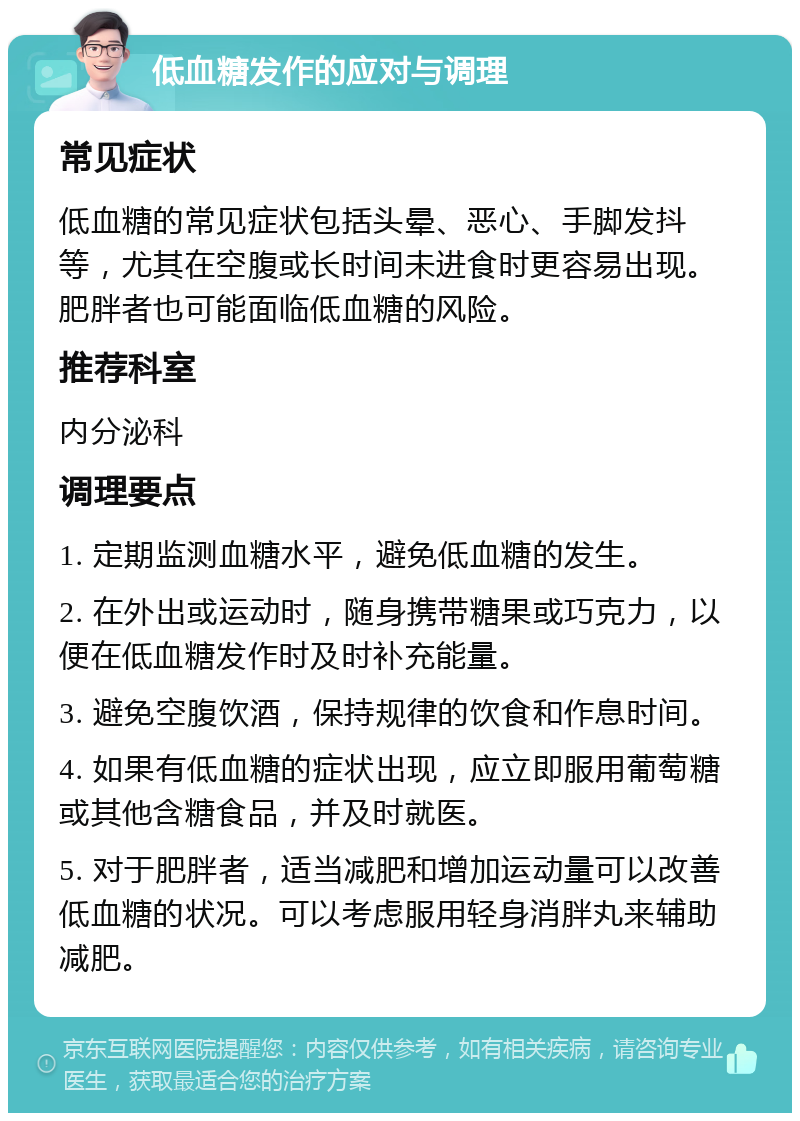 低血糖发作的应对与调理 常见症状 低血糖的常见症状包括头晕、恶心、手脚发抖等，尤其在空腹或长时间未进食时更容易出现。肥胖者也可能面临低血糖的风险。 推荐科室 内分泌科 调理要点 1. 定期监测血糖水平，避免低血糖的发生。 2. 在外出或运动时，随身携带糖果或巧克力，以便在低血糖发作时及时补充能量。 3. 避免空腹饮酒，保持规律的饮食和作息时间。 4. 如果有低血糖的症状出现，应立即服用葡萄糖或其他含糖食品，并及时就医。 5. 对于肥胖者，适当减肥和增加运动量可以改善低血糖的状况。可以考虑服用轻身消胖丸来辅助减肥。