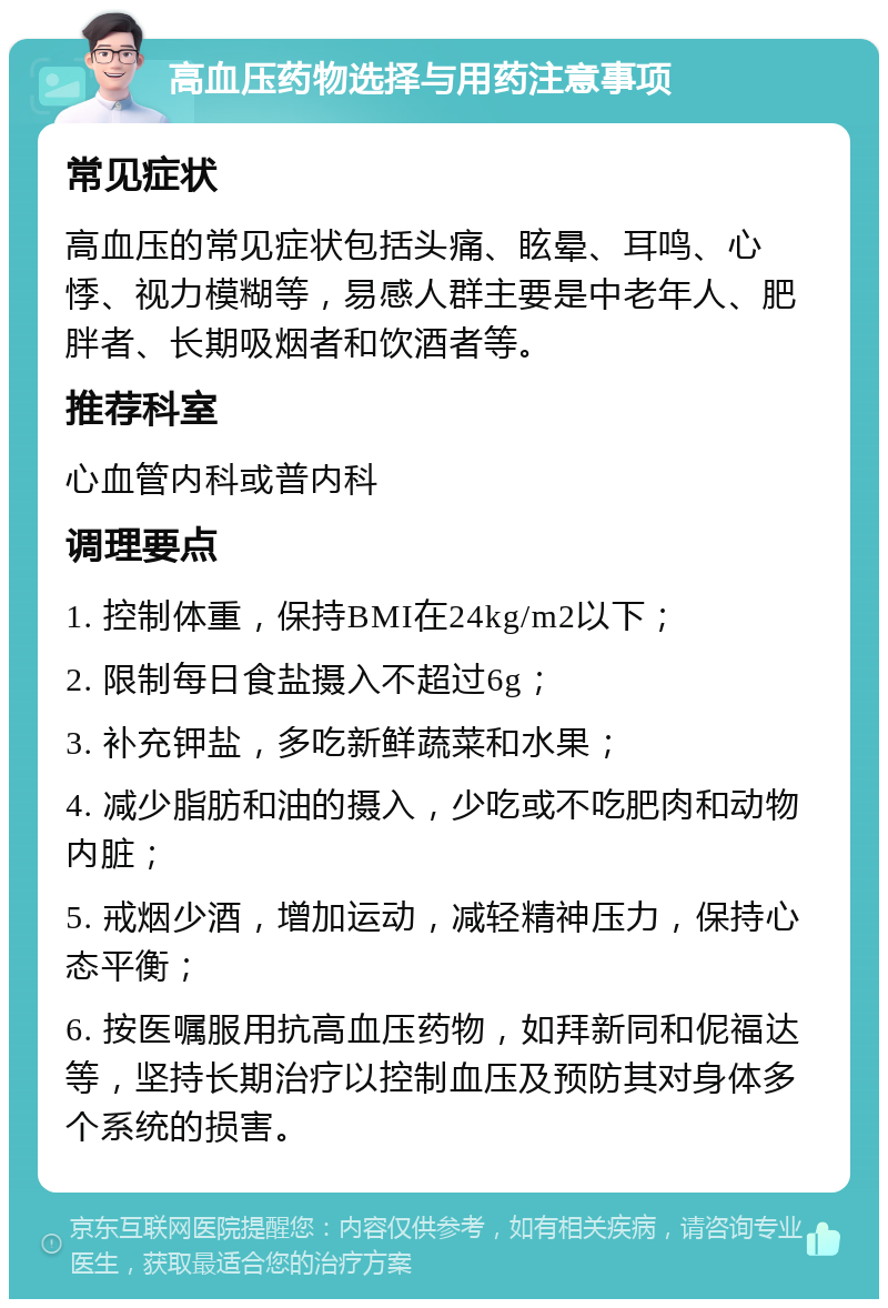 高血压药物选择与用药注意事项 常见症状 高血压的常见症状包括头痛、眩晕、耳鸣、心悸、视力模糊等，易感人群主要是中老年人、肥胖者、长期吸烟者和饮酒者等。 推荐科室 心血管内科或普内科 调理要点 1. 控制体重，保持BMI在24kg/m2以下； 2. 限制每日食盐摄入不超过6g； 3. 补充钾盐，多吃新鲜蔬菜和水果； 4. 减少脂肪和油的摄入，少吃或不吃肥肉和动物内脏； 5. 戒烟少酒，增加运动，减轻精神压力，保持心态平衡； 6. 按医嘱服用抗高血压药物，如拜新同和伲福达等，坚持长期治疗以控制血压及预防其对身体多个系统的损害。