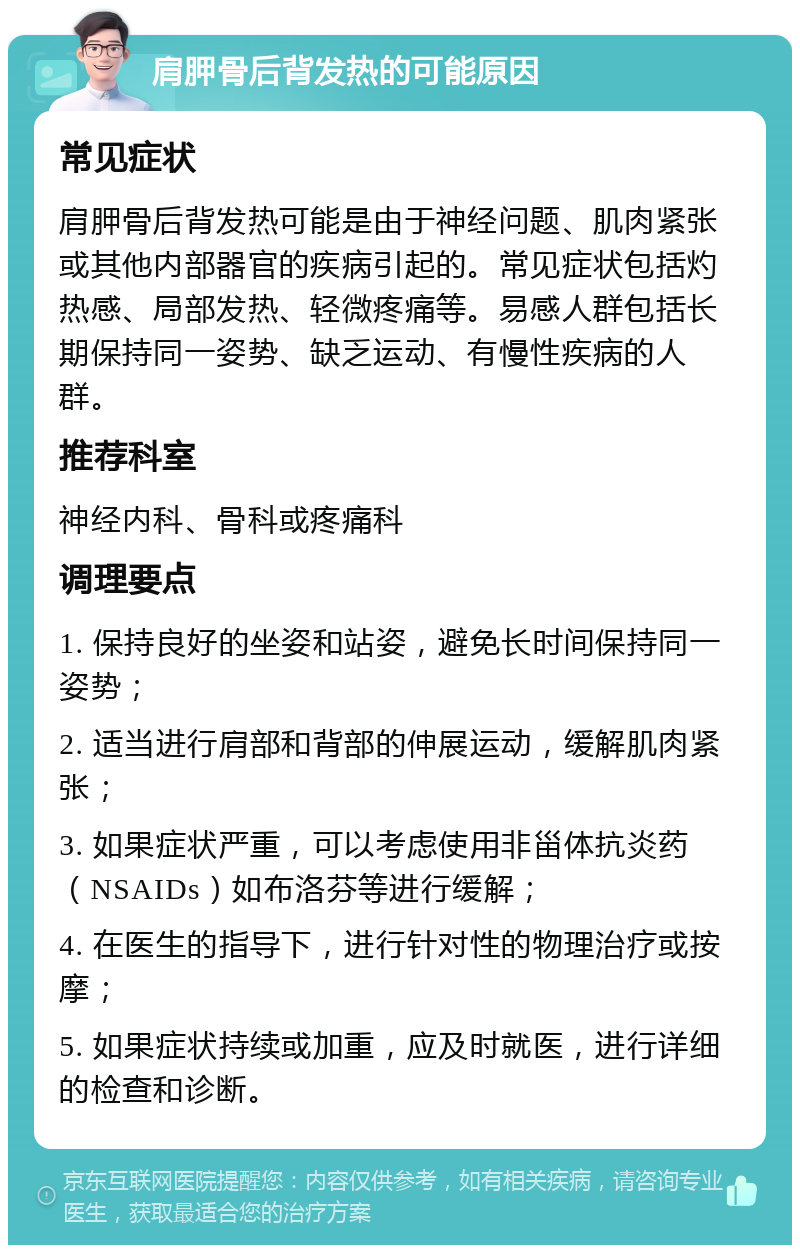 肩胛骨后背发热的可能原因 常见症状 肩胛骨后背发热可能是由于神经问题、肌肉紧张或其他内部器官的疾病引起的。常见症状包括灼热感、局部发热、轻微疼痛等。易感人群包括长期保持同一姿势、缺乏运动、有慢性疾病的人群。 推荐科室 神经内科、骨科或疼痛科 调理要点 1. 保持良好的坐姿和站姿，避免长时间保持同一姿势； 2. 适当进行肩部和背部的伸展运动，缓解肌肉紧张； 3. 如果症状严重，可以考虑使用非甾体抗炎药（NSAIDs）如布洛芬等进行缓解； 4. 在医生的指导下，进行针对性的物理治疗或按摩； 5. 如果症状持续或加重，应及时就医，进行详细的检查和诊断。