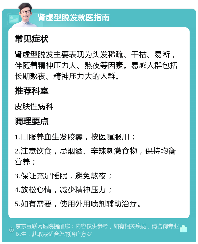 肾虚型脱发就医指南 常见症状 肾虚型脱发主要表现为头发稀疏、干枯、易断，伴随着精神压力大、熬夜等因素。易感人群包括长期熬夜、精神压力大的人群。 推荐科室 皮肤性病科 调理要点 1.口服养血生发胶囊，按医嘱服用； 2.注意饮食，忌烟酒、辛辣刺激食物，保持均衡营养； 3.保证充足睡眠，避免熬夜； 4.放松心情，减少精神压力； 5.如有需要，使用外用喷剂辅助治疗。