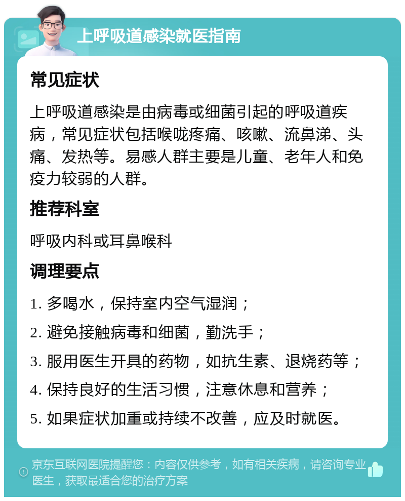 上呼吸道感染就医指南 常见症状 上呼吸道感染是由病毒或细菌引起的呼吸道疾病，常见症状包括喉咙疼痛、咳嗽、流鼻涕、头痛、发热等。易感人群主要是儿童、老年人和免疫力较弱的人群。 推荐科室 呼吸内科或耳鼻喉科 调理要点 1. 多喝水，保持室内空气湿润； 2. 避免接触病毒和细菌，勤洗手； 3. 服用医生开具的药物，如抗生素、退烧药等； 4. 保持良好的生活习惯，注意休息和营养； 5. 如果症状加重或持续不改善，应及时就医。