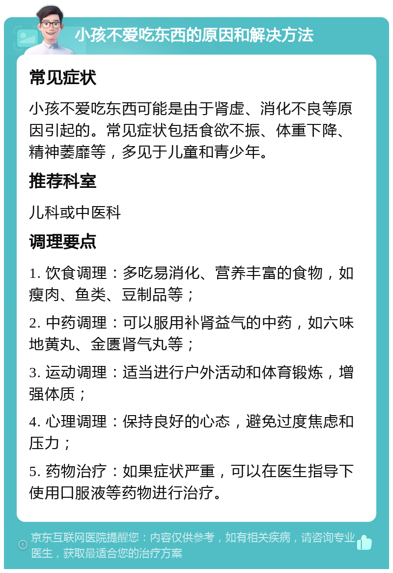 小孩不爱吃东西的原因和解决方法 常见症状 小孩不爱吃东西可能是由于肾虚、消化不良等原因引起的。常见症状包括食欲不振、体重下降、精神萎靡等，多见于儿童和青少年。 推荐科室 儿科或中医科 调理要点 1. 饮食调理：多吃易消化、营养丰富的食物，如瘦肉、鱼类、豆制品等； 2. 中药调理：可以服用补肾益气的中药，如六味地黄丸、金匮肾气丸等； 3. 运动调理：适当进行户外活动和体育锻炼，增强体质； 4. 心理调理：保持良好的心态，避免过度焦虑和压力； 5. 药物治疗：如果症状严重，可以在医生指导下使用口服液等药物进行治疗。