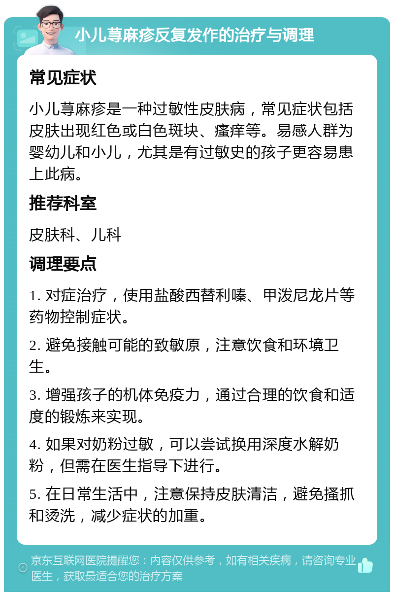 小儿荨麻疹反复发作的治疗与调理 常见症状 小儿荨麻疹是一种过敏性皮肤病，常见症状包括皮肤出现红色或白色斑块、瘙痒等。易感人群为婴幼儿和小儿，尤其是有过敏史的孩子更容易患上此病。 推荐科室 皮肤科、儿科 调理要点 1. 对症治疗，使用盐酸西替利嗪、甲泼尼龙片等药物控制症状。 2. 避免接触可能的致敏原，注意饮食和环境卫生。 3. 增强孩子的机体免疫力，通过合理的饮食和适度的锻炼来实现。 4. 如果对奶粉过敏，可以尝试换用深度水解奶粉，但需在医生指导下进行。 5. 在日常生活中，注意保持皮肤清洁，避免搔抓和烫洗，减少症状的加重。