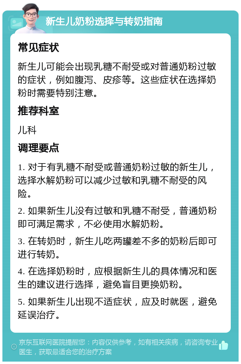 新生儿奶粉选择与转奶指南 常见症状 新生儿可能会出现乳糖不耐受或对普通奶粉过敏的症状，例如腹泻、皮疹等。这些症状在选择奶粉时需要特别注意。 推荐科室 儿科 调理要点 1. 对于有乳糖不耐受或普通奶粉过敏的新生儿，选择水解奶粉可以减少过敏和乳糖不耐受的风险。 2. 如果新生儿没有过敏和乳糖不耐受，普通奶粉即可满足需求，不必使用水解奶粉。 3. 在转奶时，新生儿吃两罐差不多的奶粉后即可进行转奶。 4. 在选择奶粉时，应根据新生儿的具体情况和医生的建议进行选择，避免盲目更换奶粉。 5. 如果新生儿出现不适症状，应及时就医，避免延误治疗。