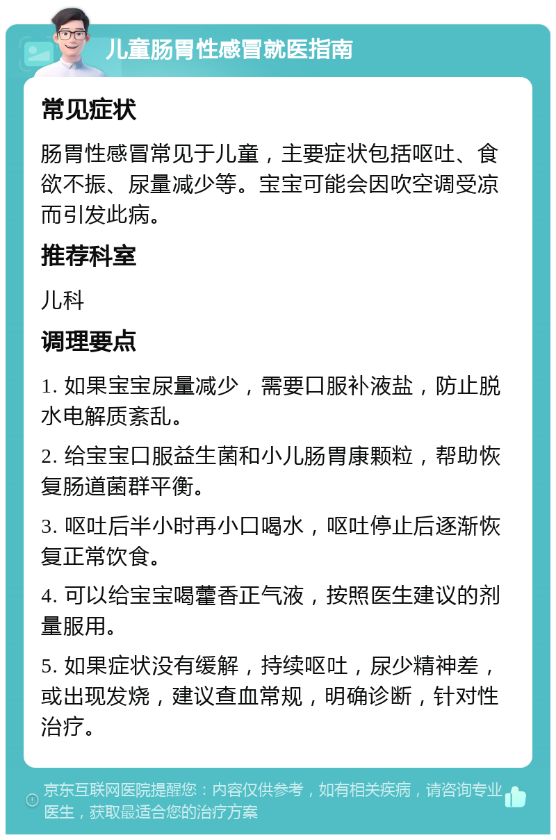 儿童肠胃性感冒就医指南 常见症状 肠胃性感冒常见于儿童，主要症状包括呕吐、食欲不振、尿量减少等。宝宝可能会因吹空调受凉而引发此病。 推荐科室 儿科 调理要点 1. 如果宝宝尿量减少，需要口服补液盐，防止脱水电解质紊乱。 2. 给宝宝口服益生菌和小儿肠胃康颗粒，帮助恢复肠道菌群平衡。 3. 呕吐后半小时再小口喝水，呕吐停止后逐渐恢复正常饮食。 4. 可以给宝宝喝藿香正气液，按照医生建议的剂量服用。 5. 如果症状没有缓解，持续呕吐，尿少精神差，或出现发烧，建议查血常规，明确诊断，针对性治疗。