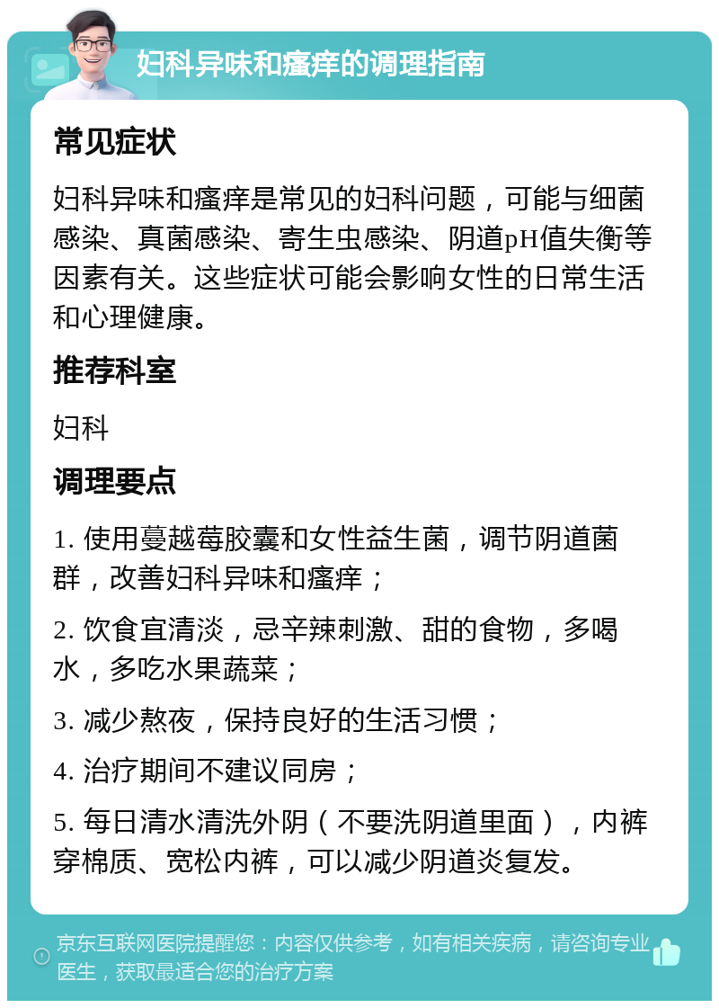 妇科异味和瘙痒的调理指南 常见症状 妇科异味和瘙痒是常见的妇科问题，可能与细菌感染、真菌感染、寄生虫感染、阴道pH值失衡等因素有关。这些症状可能会影响女性的日常生活和心理健康。 推荐科室 妇科 调理要点 1. 使用蔓越莓胶囊和女性益生菌，调节阴道菌群，改善妇科异味和瘙痒； 2. 饮食宜清淡，忌辛辣刺激、甜的食物，多喝水，多吃水果蔬菜； 3. 减少熬夜，保持良好的生活习惯； 4. 治疗期间不建议同房； 5. 每日清水清洗外阴（不要洗阴道里面），内裤穿棉质、宽松内裤，可以减少阴道炎复发。