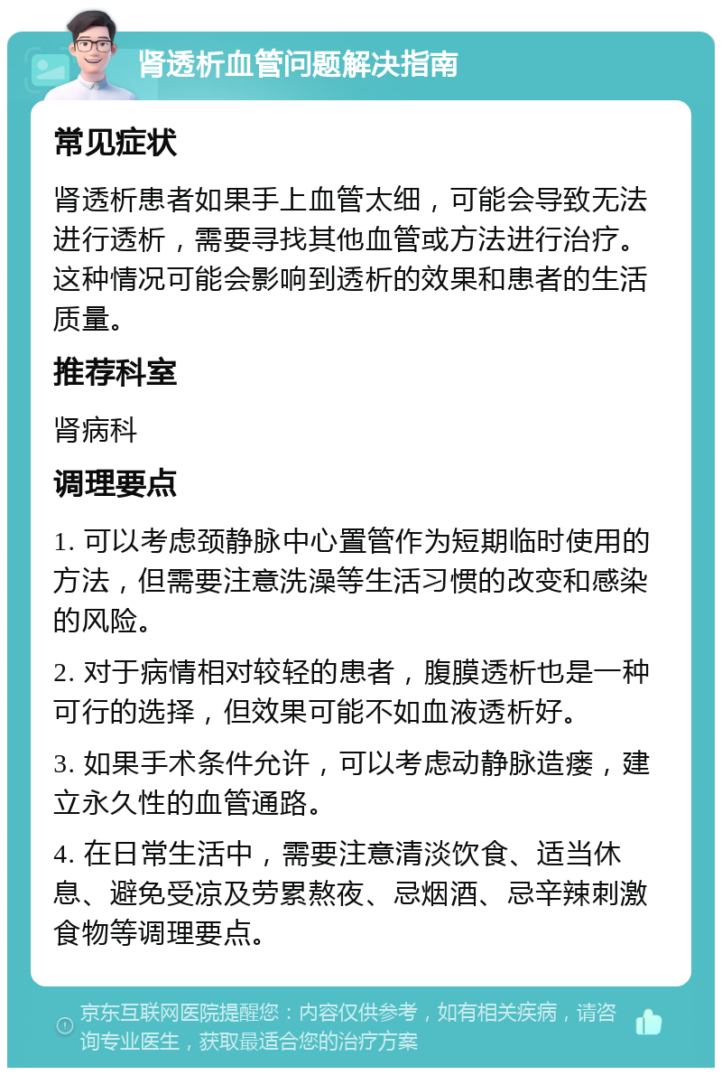 肾透析血管问题解决指南 常见症状 肾透析患者如果手上血管太细，可能会导致无法进行透析，需要寻找其他血管或方法进行治疗。这种情况可能会影响到透析的效果和患者的生活质量。 推荐科室 肾病科 调理要点 1. 可以考虑颈静脉中心置管作为短期临时使用的方法，但需要注意洗澡等生活习惯的改变和感染的风险。 2. 对于病情相对较轻的患者，腹膜透析也是一种可行的选择，但效果可能不如血液透析好。 3. 如果手术条件允许，可以考虑动静脉造瘘，建立永久性的血管通路。 4. 在日常生活中，需要注意清淡饮食、适当休息、避免受凉及劳累熬夜、忌烟酒、忌辛辣刺激食物等调理要点。