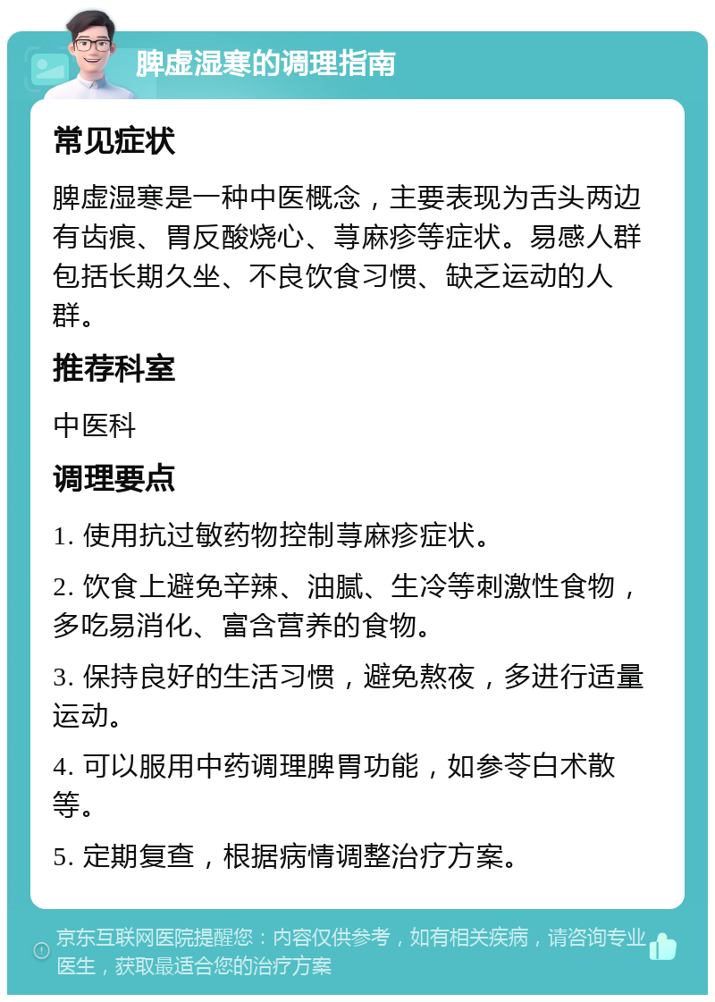 脾虚湿寒的调理指南 常见症状 脾虚湿寒是一种中医概念，主要表现为舌头两边有齿痕、胃反酸烧心、荨麻疹等症状。易感人群包括长期久坐、不良饮食习惯、缺乏运动的人群。 推荐科室 中医科 调理要点 1. 使用抗过敏药物控制荨麻疹症状。 2. 饮食上避免辛辣、油腻、生冷等刺激性食物，多吃易消化、富含营养的食物。 3. 保持良好的生活习惯，避免熬夜，多进行适量运动。 4. 可以服用中药调理脾胃功能，如参苓白术散等。 5. 定期复查，根据病情调整治疗方案。