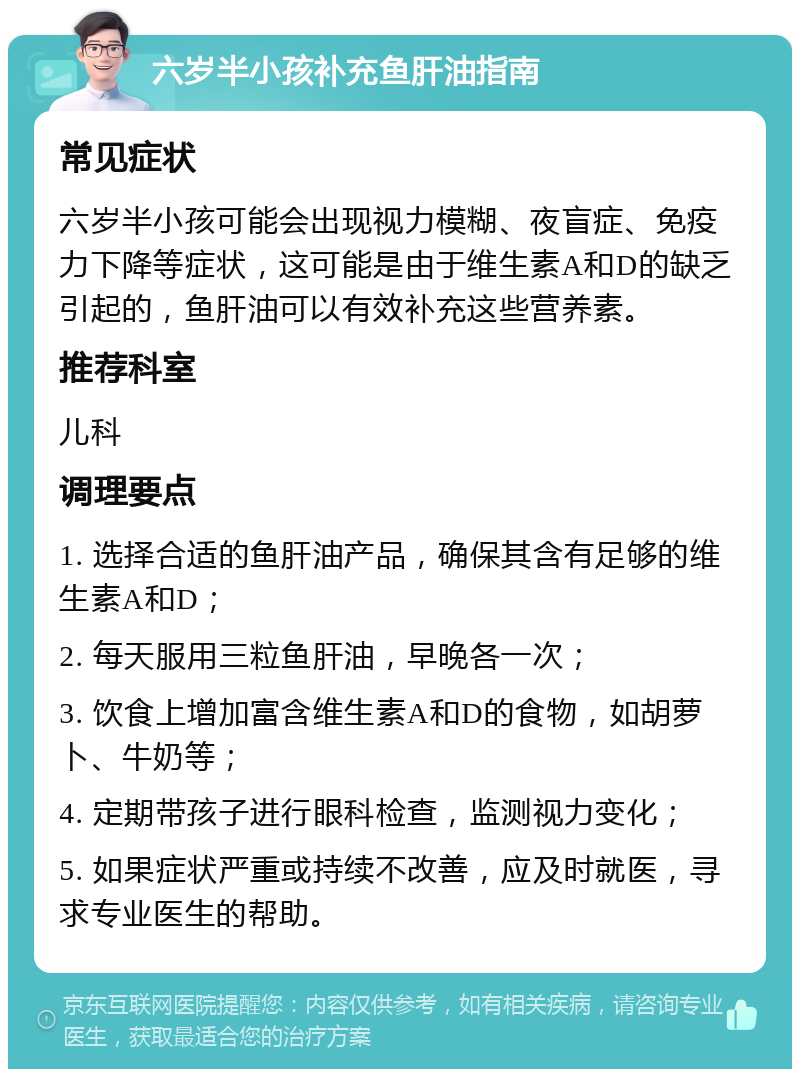 六岁半小孩补充鱼肝油指南 常见症状 六岁半小孩可能会出现视力模糊、夜盲症、免疫力下降等症状，这可能是由于维生素A和D的缺乏引起的，鱼肝油可以有效补充这些营养素。 推荐科室 儿科 调理要点 1. 选择合适的鱼肝油产品，确保其含有足够的维生素A和D； 2. 每天服用三粒鱼肝油，早晚各一次； 3. 饮食上增加富含维生素A和D的食物，如胡萝卜、牛奶等； 4. 定期带孩子进行眼科检查，监测视力变化； 5. 如果症状严重或持续不改善，应及时就医，寻求专业医生的帮助。