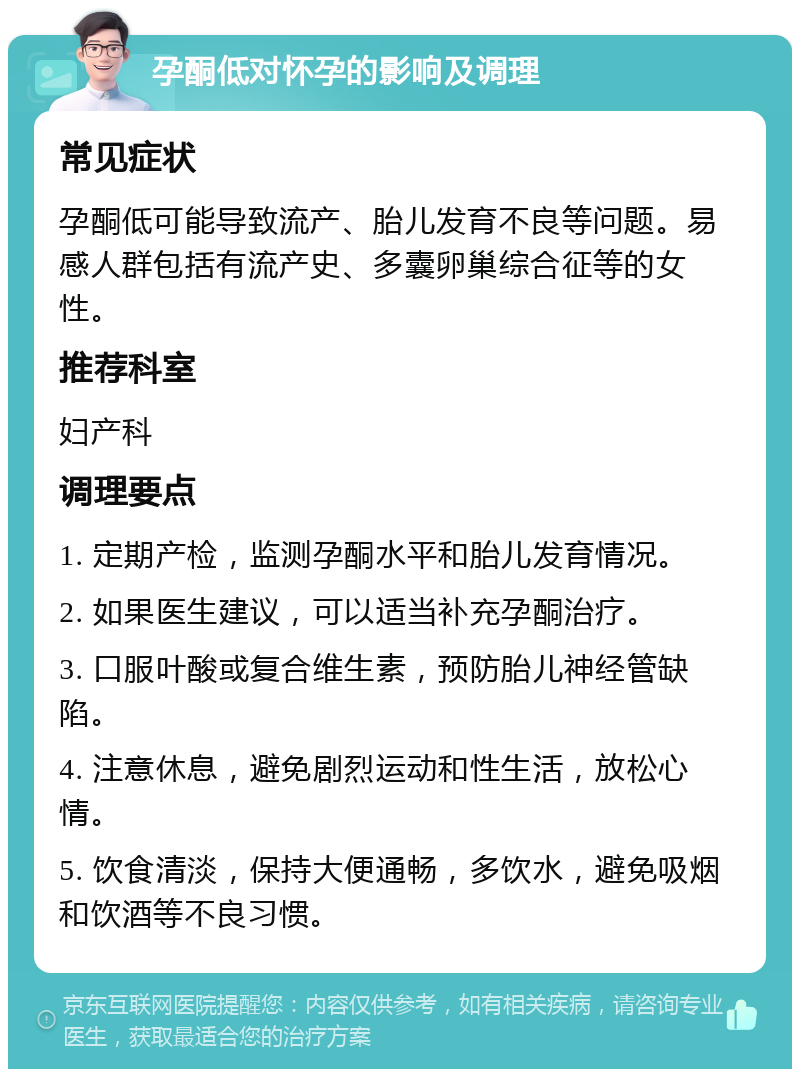 孕酮低对怀孕的影响及调理 常见症状 孕酮低可能导致流产、胎儿发育不良等问题。易感人群包括有流产史、多囊卵巢综合征等的女性。 推荐科室 妇产科 调理要点 1. 定期产检，监测孕酮水平和胎儿发育情况。 2. 如果医生建议，可以适当补充孕酮治疗。 3. 口服叶酸或复合维生素，预防胎儿神经管缺陷。 4. 注意休息，避免剧烈运动和性生活，放松心情。 5. 饮食清淡，保持大便通畅，多饮水，避免吸烟和饮酒等不良习惯。